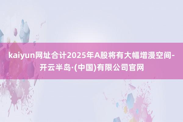 kaiyun网址合计2025年A股将有大幅增漫空间-开云半岛·(中国)有限公司官网