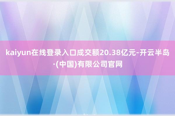 kaiyun在线登录入口成交额20.38亿元-开云半岛·(中国)有限公司官网