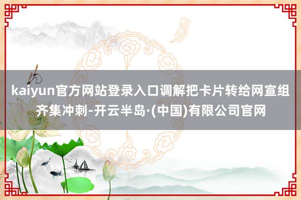 kaiyun官方网站登录入口调解把卡片转给网宣组齐集冲刺-开云半岛·(中国)有限公司官网