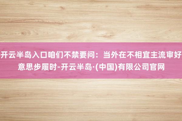 开云半岛入口咱们不禁要问：当外在不相宜主流审好意思步履时-开云半岛·(中国)有限公司官网