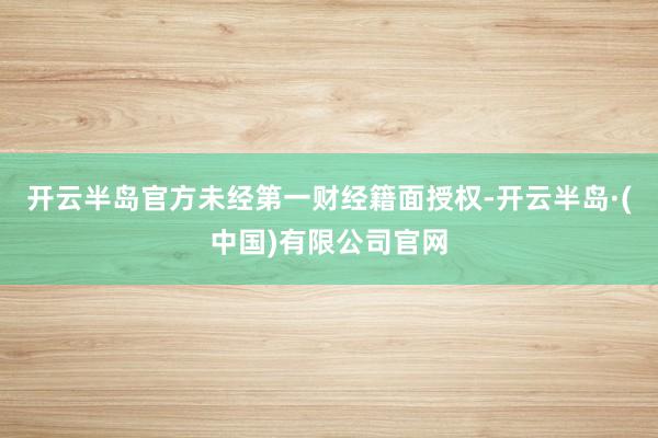 开云半岛官方未经第一财经籍面授权-开云半岛·(中国)有限公司官网