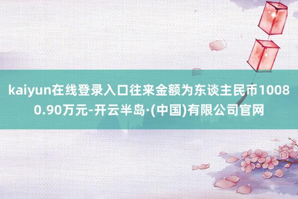 kaiyun在线登录入口往来金额为东谈主民币10080.90万元-开云半岛·(中国)有限公司官网