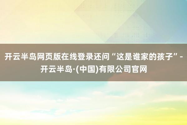 开云半岛网页版在线登录还问“这是谁家的孩子”-开云半岛·(中国)有限公司官网