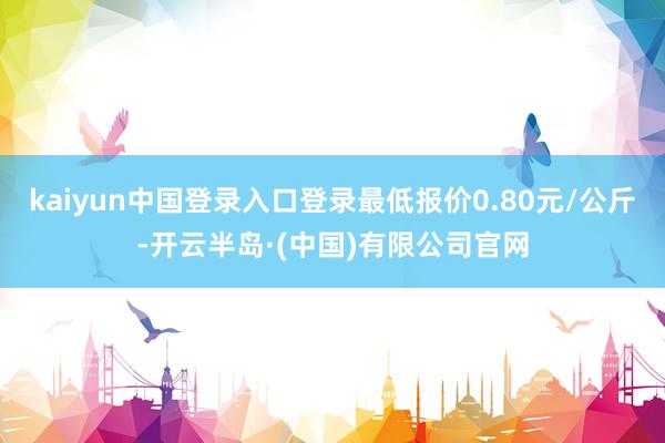 kaiyun中国登录入口登录最低报价0.80元/公斤-开云半岛·(中国)有限公司官网