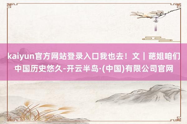 kaiyun官方网站登录入口我也去！文｜葩姐咱们中国历史悠久-开云半岛·(中国)有限公司官网