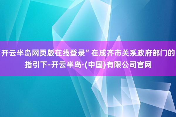 开云半岛网页版在线登录”在成齐市关系政府部门的指引下-开云半岛·(中国)有限公司官网