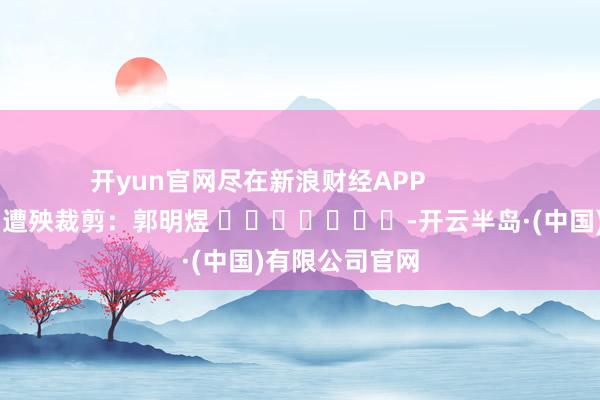 开yun官网尽在新浪财经APP            						遭殃裁剪：郭明煜 							-开云半岛·(中国)有限公司官网