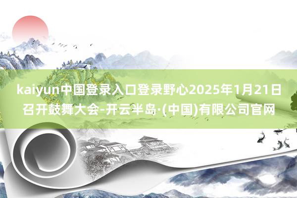 kaiyun中国登录入口登录野心2025年1月21日召开鼓舞大会-开云半岛·(中国)有限公司官网