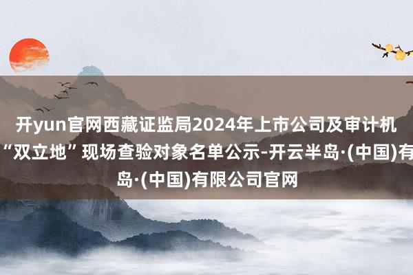 开yun官网西藏证监局2024年上市公司及审计机构抓业名堂“双立地”现场查验对象名单公示-开云半岛·(中国)有限公司官网