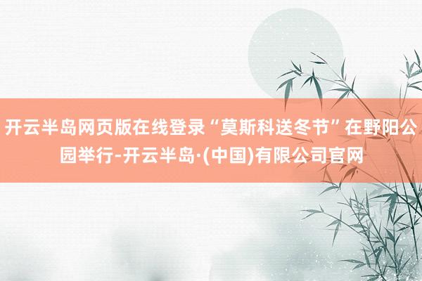 开云半岛网页版在线登录“莫斯科送冬节”在野阳公园举行-开云半岛·(中国)有限公司官网