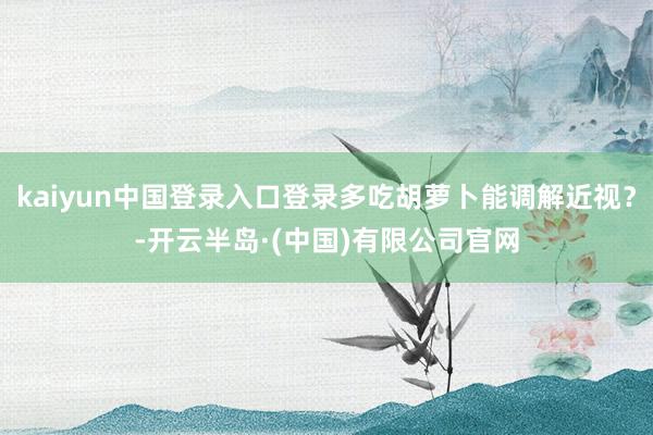 kaiyun中国登录入口登录多吃胡萝卜能调解近视?-开云半岛·(中国)有限公司官网