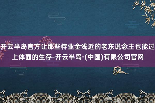 开云半岛官方让那些待业金浅近的老东说念主也能过上体面的生存-开云半岛·(中国)有限公司官网