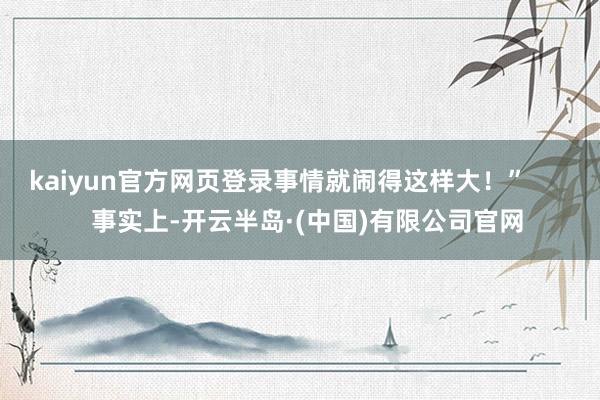 kaiyun官方网页登录事情就闹得这样大!” 事实上-开云半岛·(中国)有限公司官网