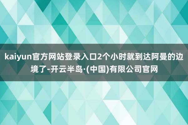 kaiyun官方网站登录入口2个小时就到达阿曼的边境了-开云半岛·(中国)有限公司官网