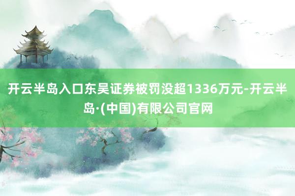 开云半岛入口东吴证券被罚没超1336万元-开云半岛·(中国)有限公司官网