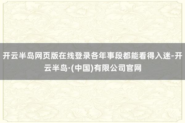 开云半岛网页版在线登录各年事段都能看得入迷-开云半岛·(中国)有限公司官网