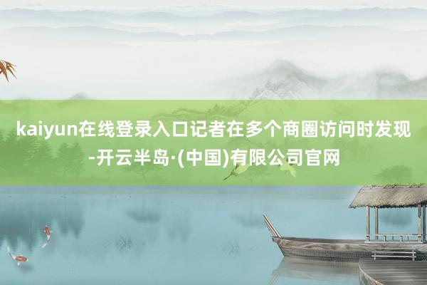 kaiyun在线登录入口　　记者在多个商圈访问时发现-开云半岛·(中国)有限公司官网