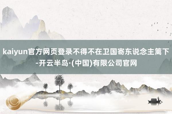 kaiyun官方网页登录不得不在卫国寄东说念主篱下-开云半岛·(中国)有限公司官网