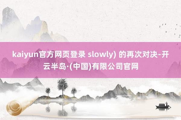 kaiyun官方网页登录 slowly) 的再次对决-开云半岛·(中国)有限公司官网