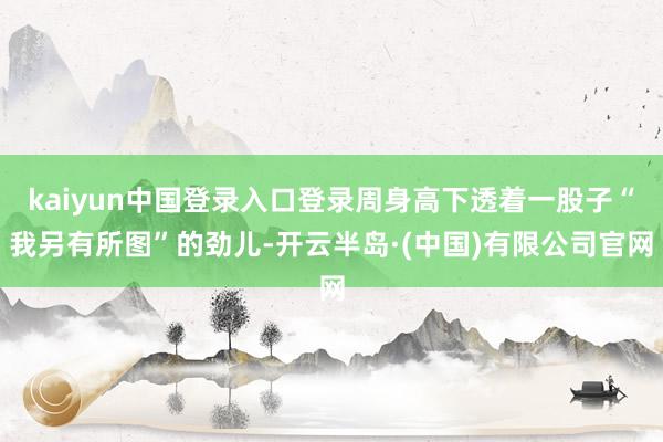 kaiyun中国登录入口登录周身高下透着一股子“我另有所图”的劲儿-开云半岛·(中国)有限公司官网