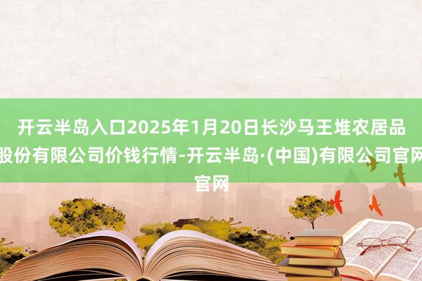 开云半岛入口2025年1月20日长沙马王堆农居品股份有限公司价钱行情-开云半岛·(中国)有限公司官网
