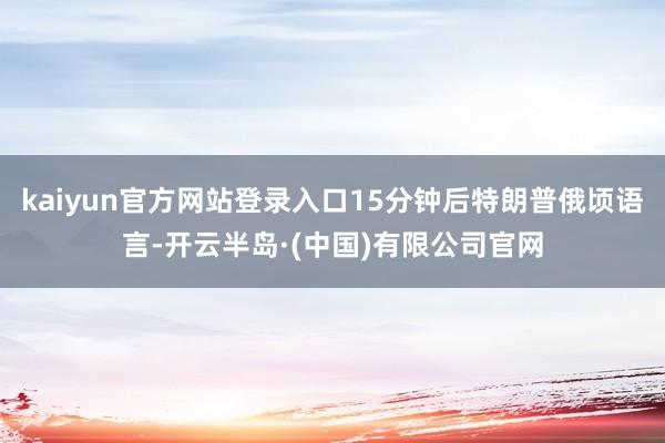 kaiyun官方网站登录入口15分钟后特朗普俄顷语言-开云半岛·(中国)有限公司官网