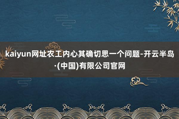 kaiyun网址农工内心其确切思一个问题-开云半岛·(中国)有限公司官网