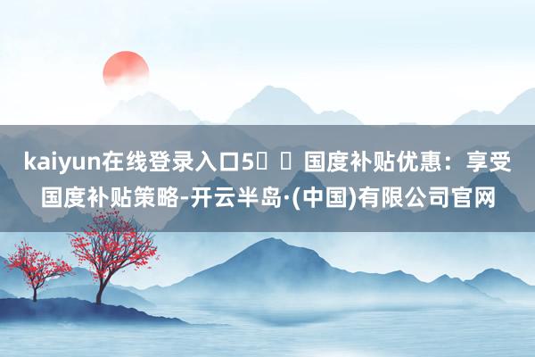 kaiyun在线登录入口5️⃣国度补贴优惠:享受国度补贴策略-开云半岛·(中国)有限公司官网