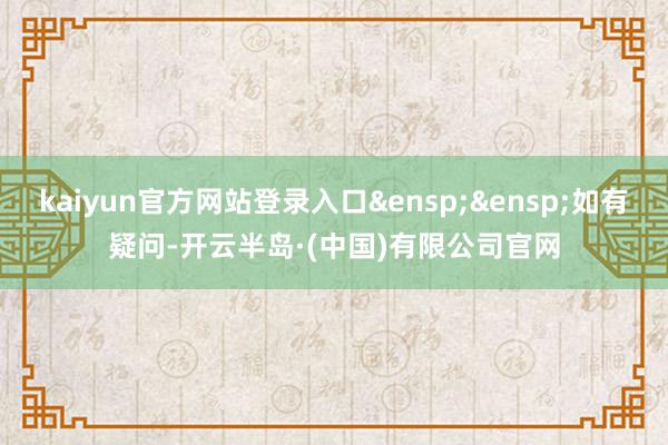 kaiyun官方网站登录入口&ensp;&ensp;如有疑问-开云半岛·(中国)有限公司官网