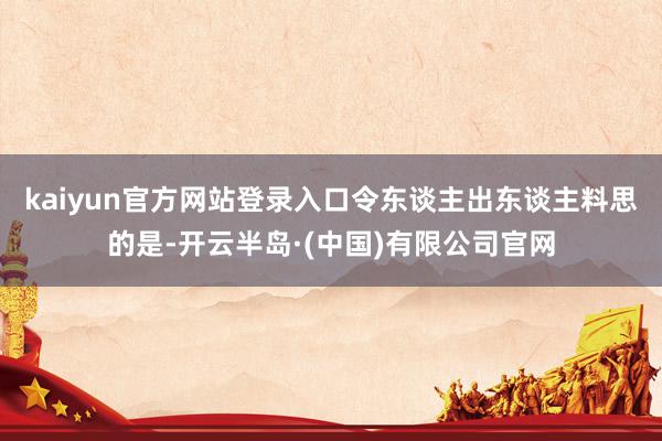 kaiyun官方网站登录入口令东谈主出东谈主料思的是-开云半岛·(中国)有限公司官网
