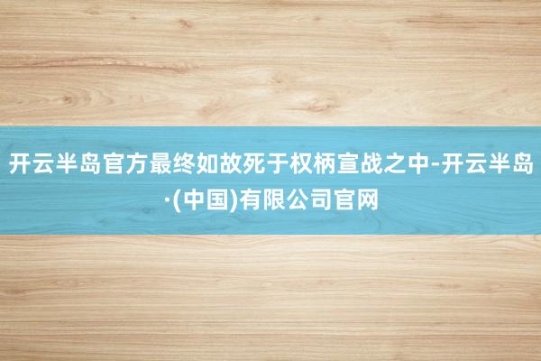 开云半岛官方最终如故死于权柄宣战之中-开云半岛·(中国)有限公司官网