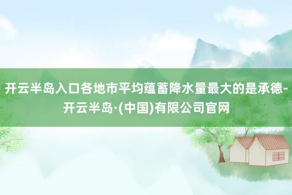 开云半岛入口各地市平均蕴蓄降水量最大的是承德-开云半岛·(中国)有限公司官网