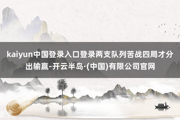 kaiyun中国登录入口登录两支队列苦战四局才分出输赢-开云半岛·(中国)有限公司官网