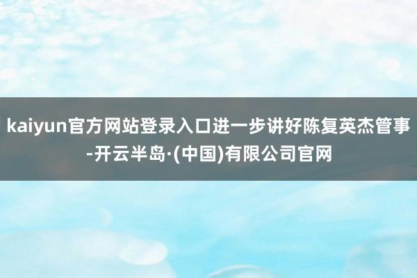 kaiyun官方网站登录入口进一步讲好陈复英杰管事-开云半岛·(中国)有限公司官网