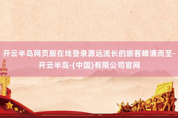 开云半岛网页版在线登录源远流长的旅客蜂涌而至-开云半岛·(中国)有限公司官网