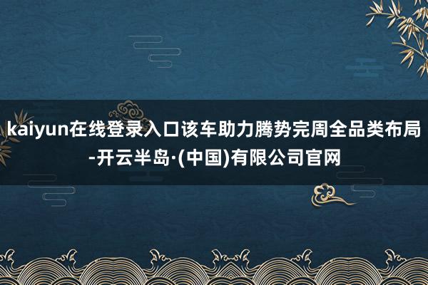 kaiyun在线登录入口该车助力腾势完周全品类布局-开云半岛·(中国)有限公司官网