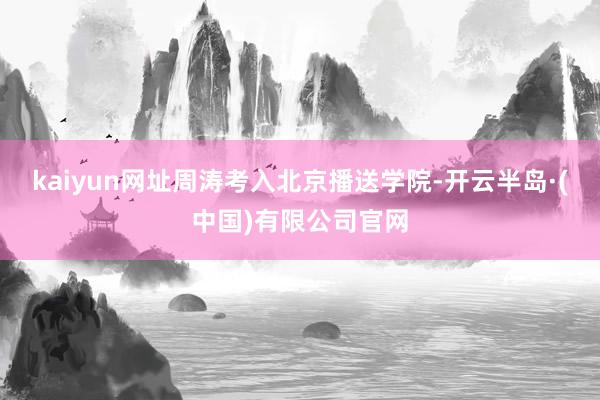 kaiyun网址周涛考入北京播送学院-开云半岛·(中国)有限公司官网