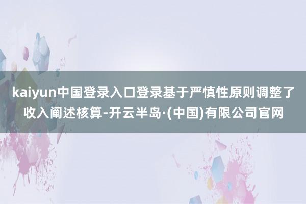 kaiyun中国登录入口登录基于严慎性原则调整了收入阐述核算-开云半岛·(中国)有限公司官网