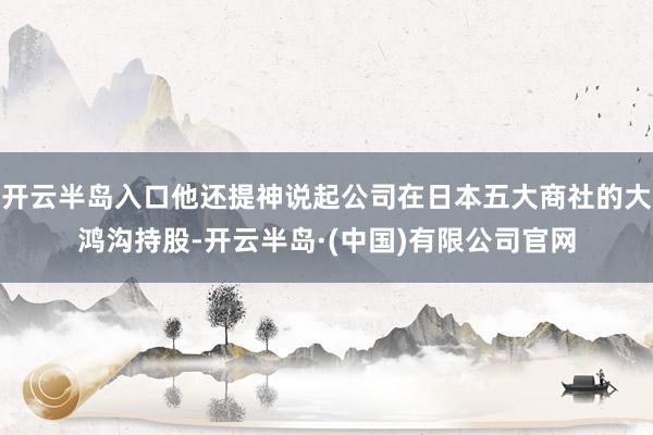 开云半岛入口他还提神说起公司在日本五大商社的大鸿沟持股-开云半岛·(中国)有限公司官网