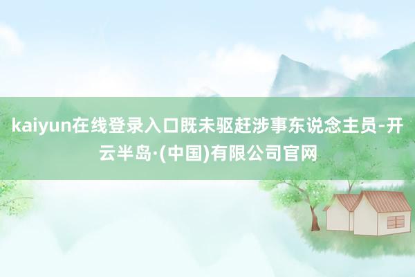 kaiyun在线登录入口既未驱赶涉事东说念主员-开云半岛·(中国)有限公司官网