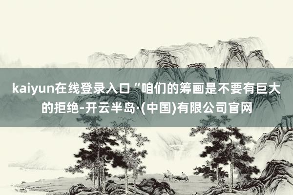 kaiyun在线登录入口“咱们的筹画是不要有巨大的拒绝-开云半岛·(中国)有限公司官网