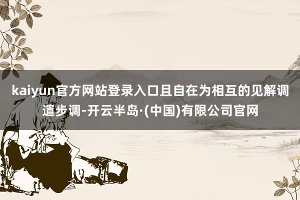 kaiyun官方网站登录入口且自在为相互的见解调遣步调-开云半岛·(中国)有限公司官网