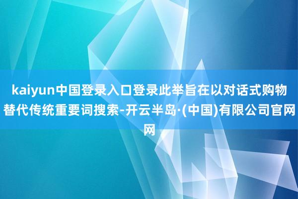 kaiyun中国登录入口登录此举旨在以对话式购物替代传统重要词搜索-开云半岛·(中国)有限公司官网
