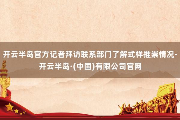 开云半岛官方记者拜访联系部门了解式样推崇情况-开云半岛·(中国)有限公司官网