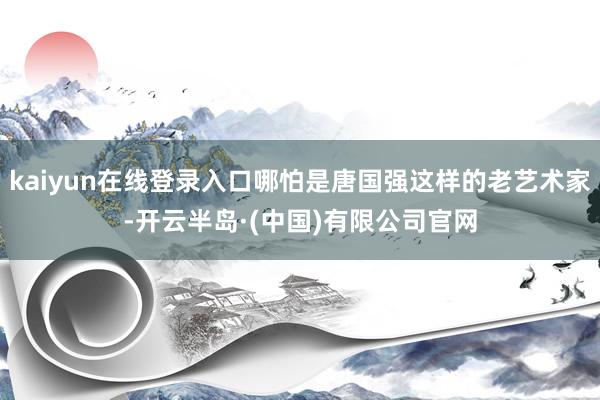 kaiyun在线登录入口哪怕是唐国强这样的老艺术家-开云半岛·(中国)有限公司官网