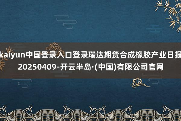 kaiyun中国登录入口登录瑞达期货合成橡胶产业日报20250409-开云半岛·(中国)有限公司官网