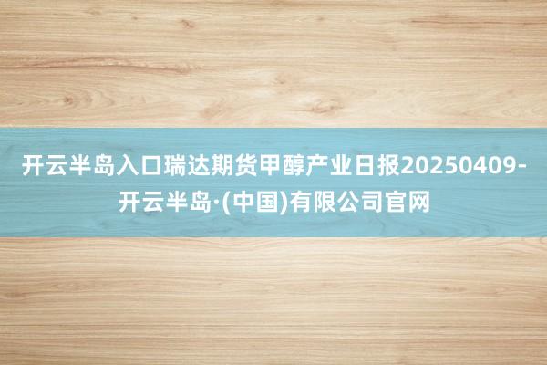 开云半岛入口瑞达期货甲醇产业日报20250409-开云半岛·(中国)有限公司官网