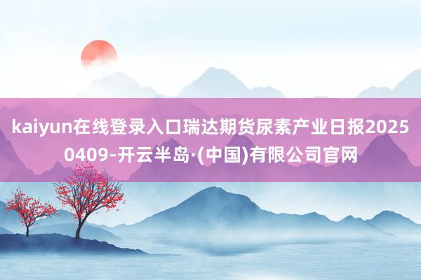 kaiyun在线登录入口瑞达期货尿素产业日报20250409-开云半岛·(中国)有限公司官网