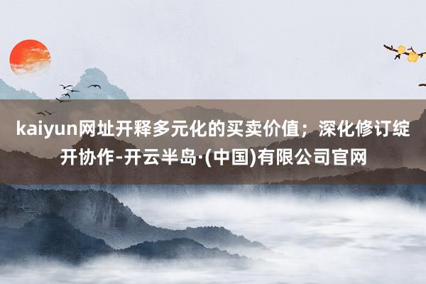 kaiyun网址开释多元化的买卖价值；深化修订绽开协作-开云半岛·(中国)有限公司官网