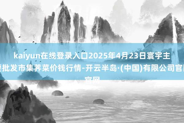 kaiyun在线登录入口2025年4月23日寰宇主要批发市集荠菜价钱行情-开云半岛·(中国)有限公司官网